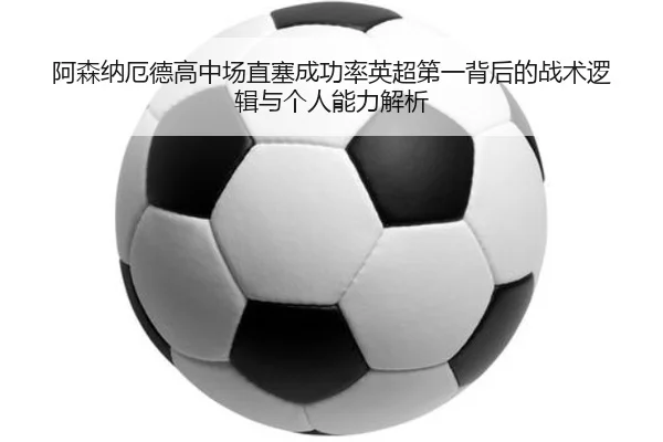 阿森纳厄德高中场直塞成功率英超第一背后的战术逻辑与个人能力解析