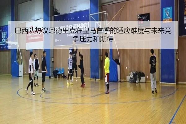 巴西队热议恩德里克在皇马首季的适应难度与未来竞争压力和期待